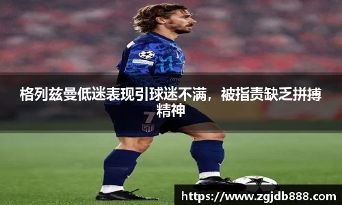 格列兹曼低迷表现引球迷不满，被指责缺乏拼搏精神