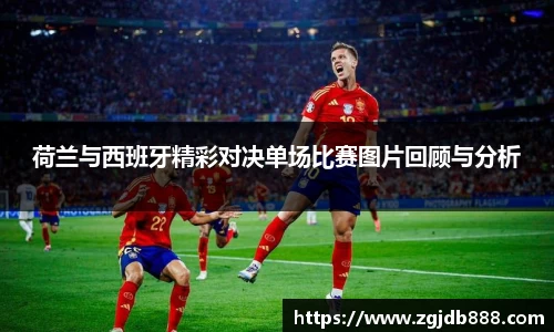 荷兰与西班牙精彩对决单场比赛图片回顾与分析